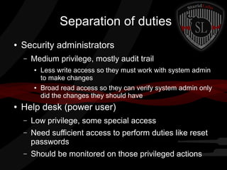 Separation of duties
●

Security administrators
–

Medium privilege, mostly audit trail
●

●

●

Less write access so they must work with system admin
to make changes
Broad read access so they can verify system admin only
did the changes they should have

Help desk (power user)
–

Low privilege, some special access

–

Need sufficient access to perform duties like reset
passwords

–

Should be monitored on those privileged actions

 