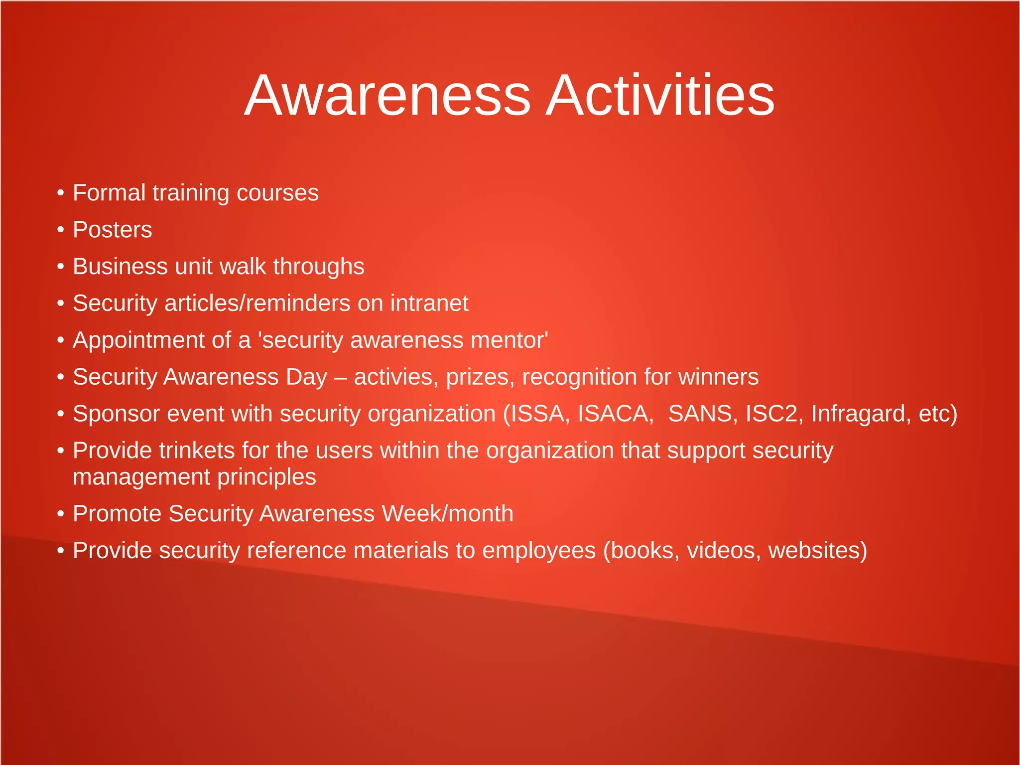 Awareness Activities
● Formal training courses
● Posters
● Business unit walk throughs
● Security articles/reminders on intranet
● Appointment of a 'security awareness mentor'
● Security Awareness Day – activies, prizes, recognition for winners
● Sponsor event with security organization (ISSA, ISACA, SANS, ISC2, Infragard, etc)
● Provide trinkets for the users within the organization that support security
management principles
● Promote Security Awareness Week/month
● Provide security reference materials to employees (books, videos, websites)
 