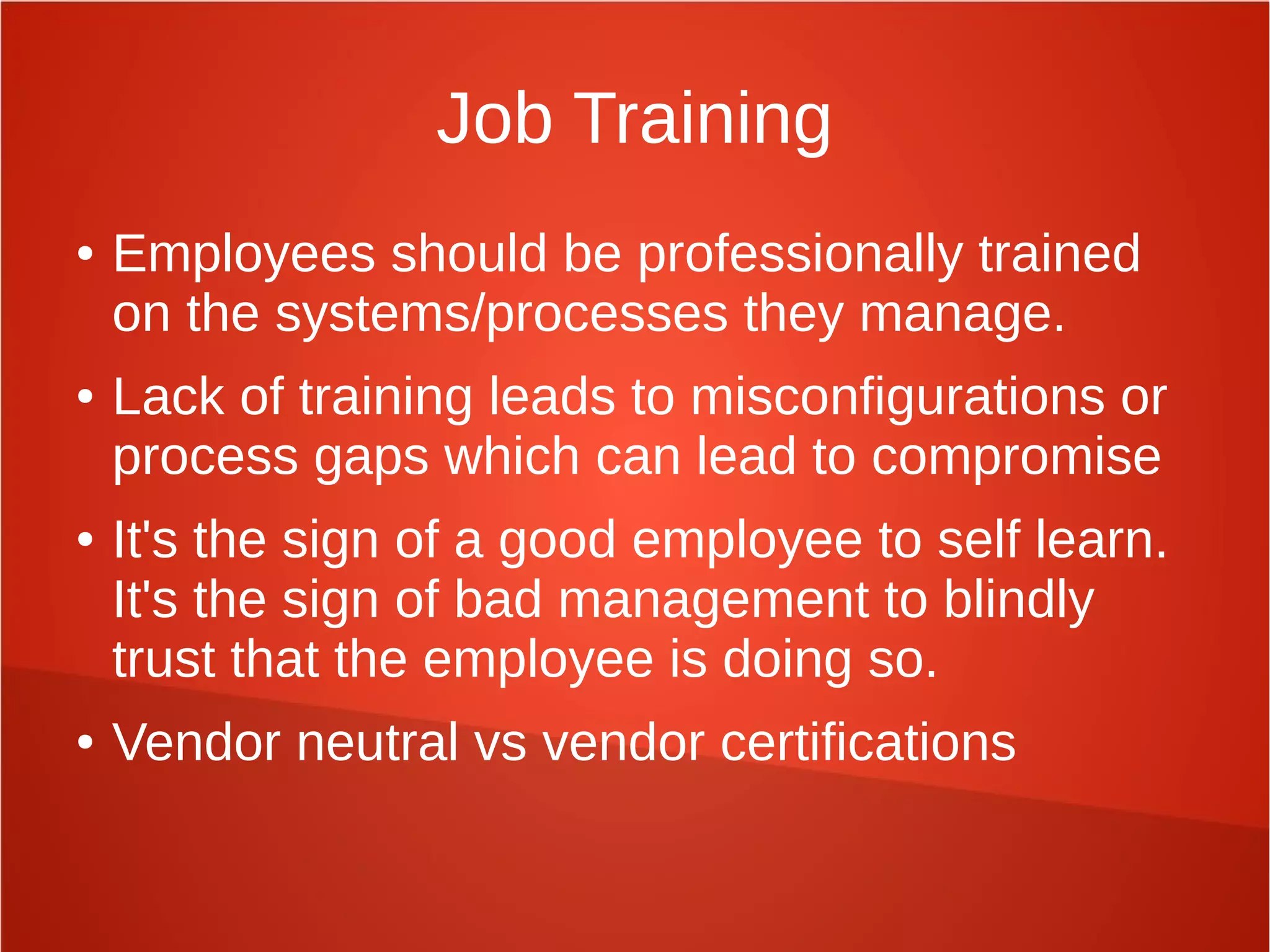 Job Training
● Employees should be professionally trained
on the systems/processes they manage.
● Lack of training leads to misconfigurations or
process gaps which can lead to compromise
● It's the sign of a good employee to self learn.
It's the sign of bad management to blindly
trust that the employee is doing so.
● Vendor neutral vs vendor certifications
 