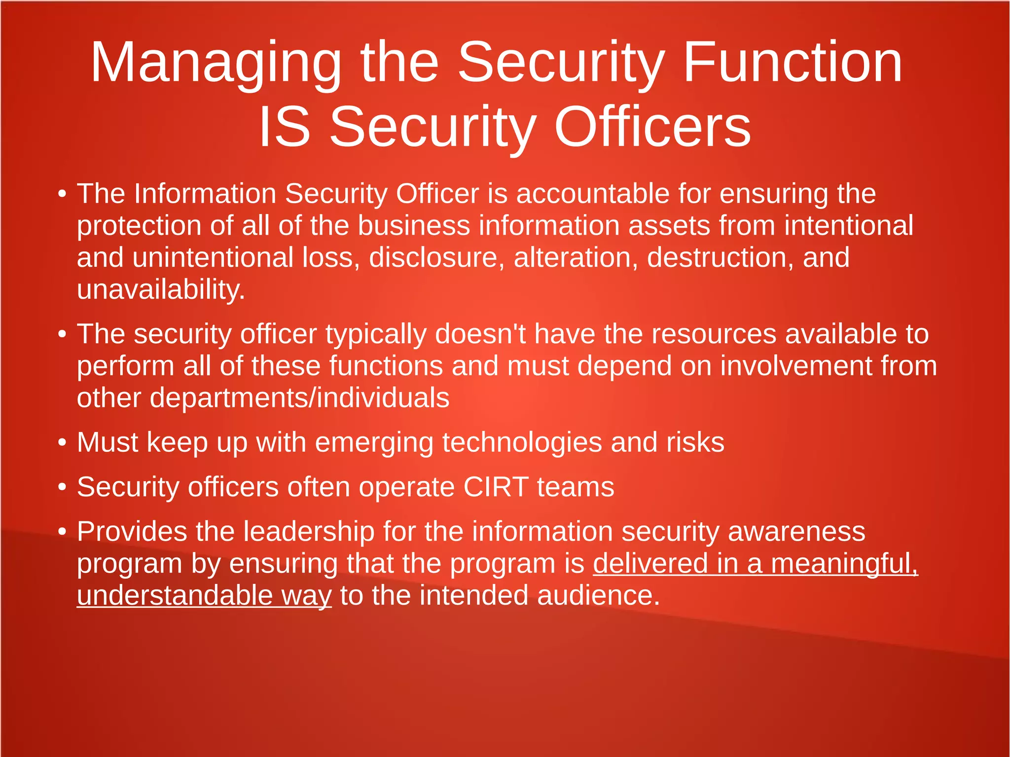 Managing the Security Function
IS Security Officers
● The Information Security Officer is accountable for ensuring the
protection of all of the business information assets from intentional
and unintentional loss, disclosure, alteration, destruction, and
unavailability.
● The security officer typically doesn't have the resources available to
perform all of these functions and must depend on involvement from
other departments/individuals
● Must keep up with emerging technologies and risks
● Security officers often operate CIRT teams
● Provides the leadership for the information security awareness
program by ensuring that the program is delivered in a meaningful,
understandable way to the intended audience.
 