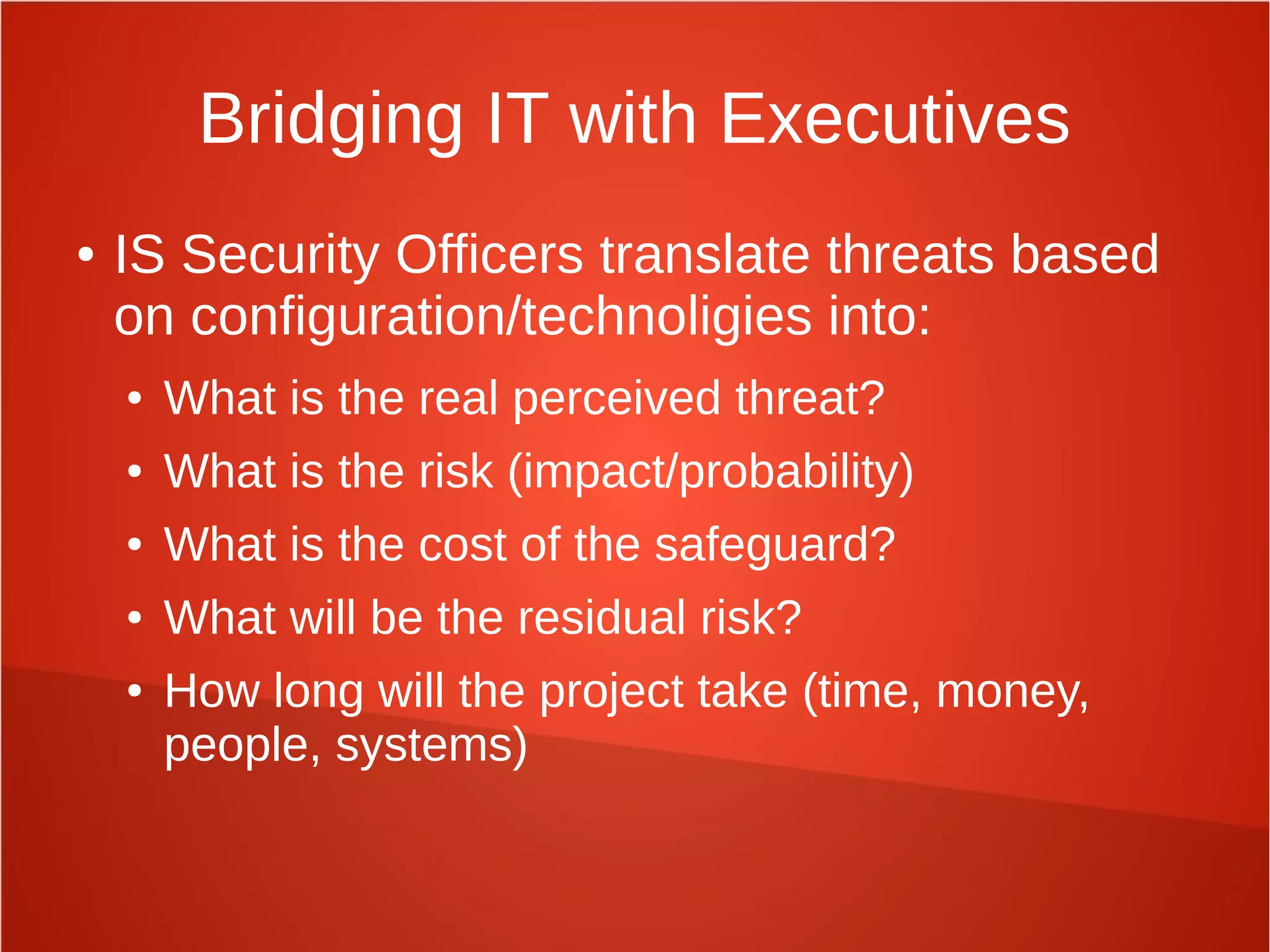 Bridging IT with Executives
● IS Security Officers translate threats based
on configuration/technoligies into:
● What is the real perceived threat?
● What is the risk (impact/probability)
● What is the cost of the safeguard?
● What will be the residual risk?
● How long will the project take (time, money,
people, systems)
 