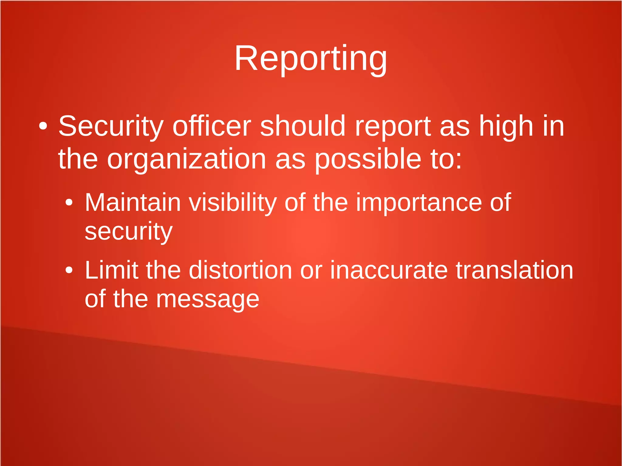 Reporting
● Security officer should report as high in
the organization as possible to:
● Maintain visibility of the importance of
security
● Limit the distortion or inaccurate translation
of the message
 