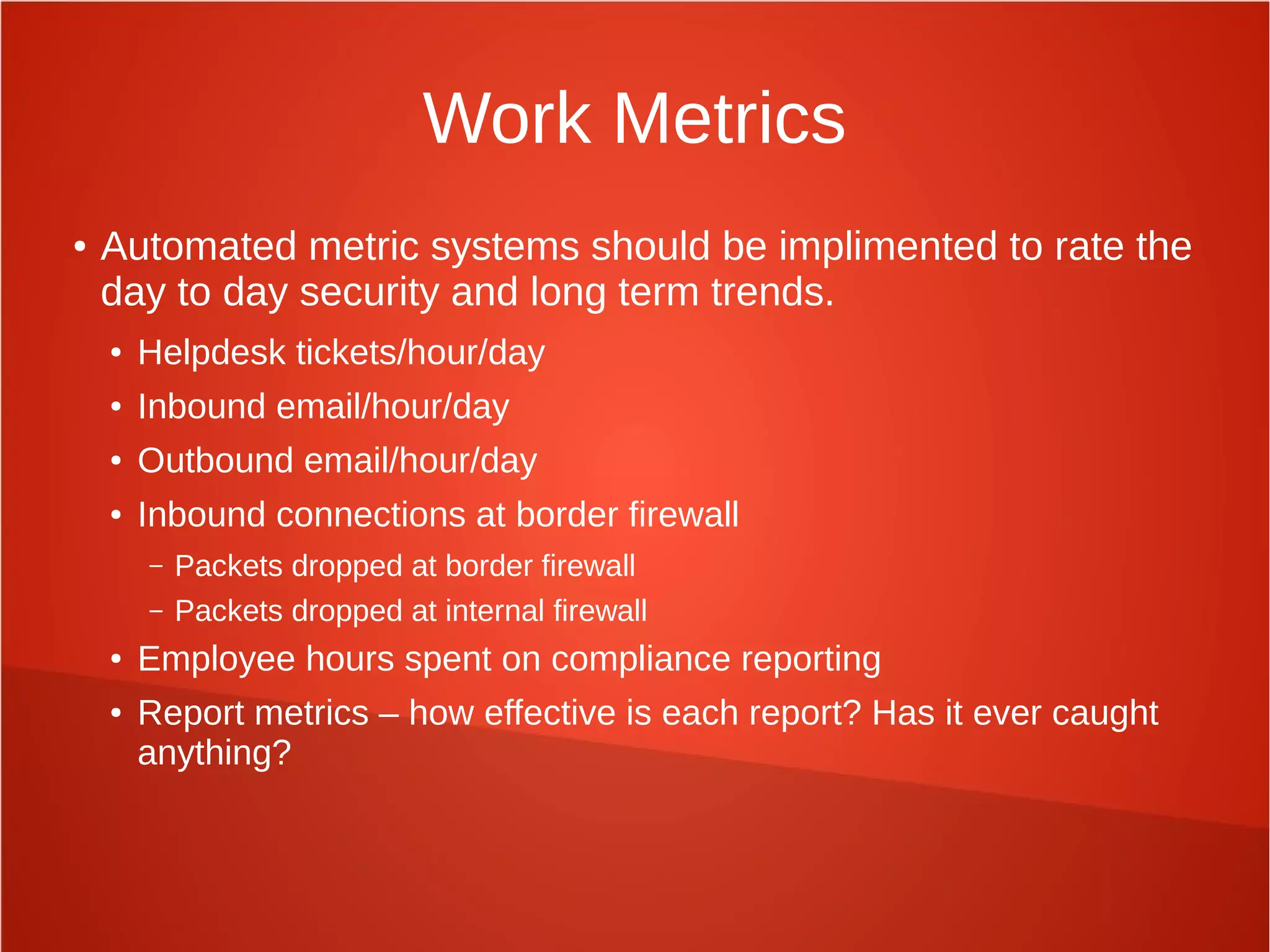 Work Metrics
● Automated metric systems should be implimented to rate the
day to day security and long term trends.
● Helpdesk tickets/hour/day
● Inbound email/hour/day
● Outbound email/hour/day
● Inbound connections at border firewall
– Packets dropped at border firewall
– Packets dropped at internal firewall
● Employee hours spent on compliance reporting
● Report metrics – how effective is each report? Has it ever caught
anything?
 