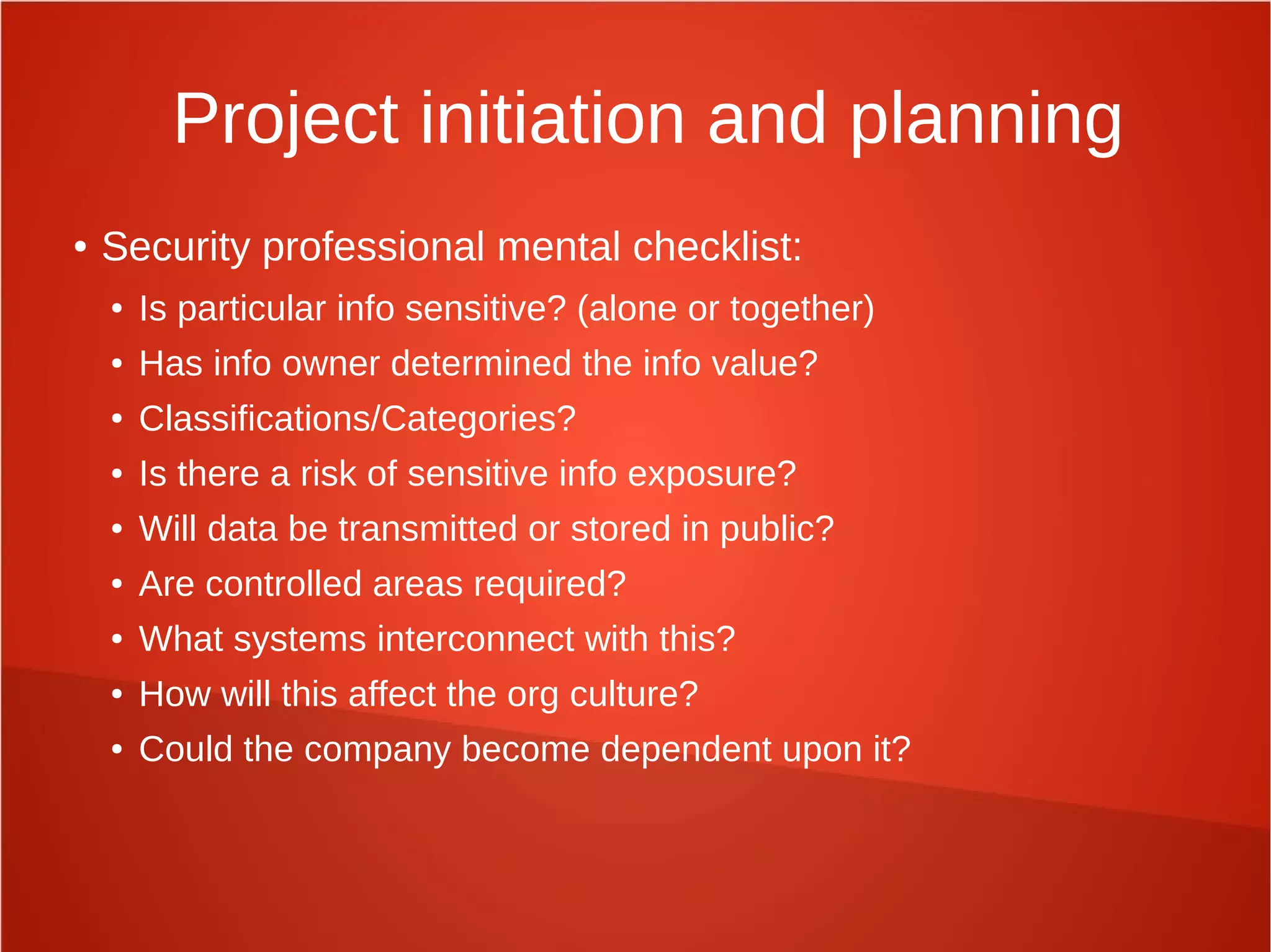 Project initiation and planning
● Security professional mental checklist:
● Is particular info sensitive? (alone or together)
● Has info owner determined the info value?
● Classifications/Categories?
● Is there a risk of sensitive info exposure?
● Will data be transmitted or stored in public?
● Are controlled areas required?
● What systems interconnect with this?
● How will this affect the org culture?
● Could the company become dependent upon it?
 