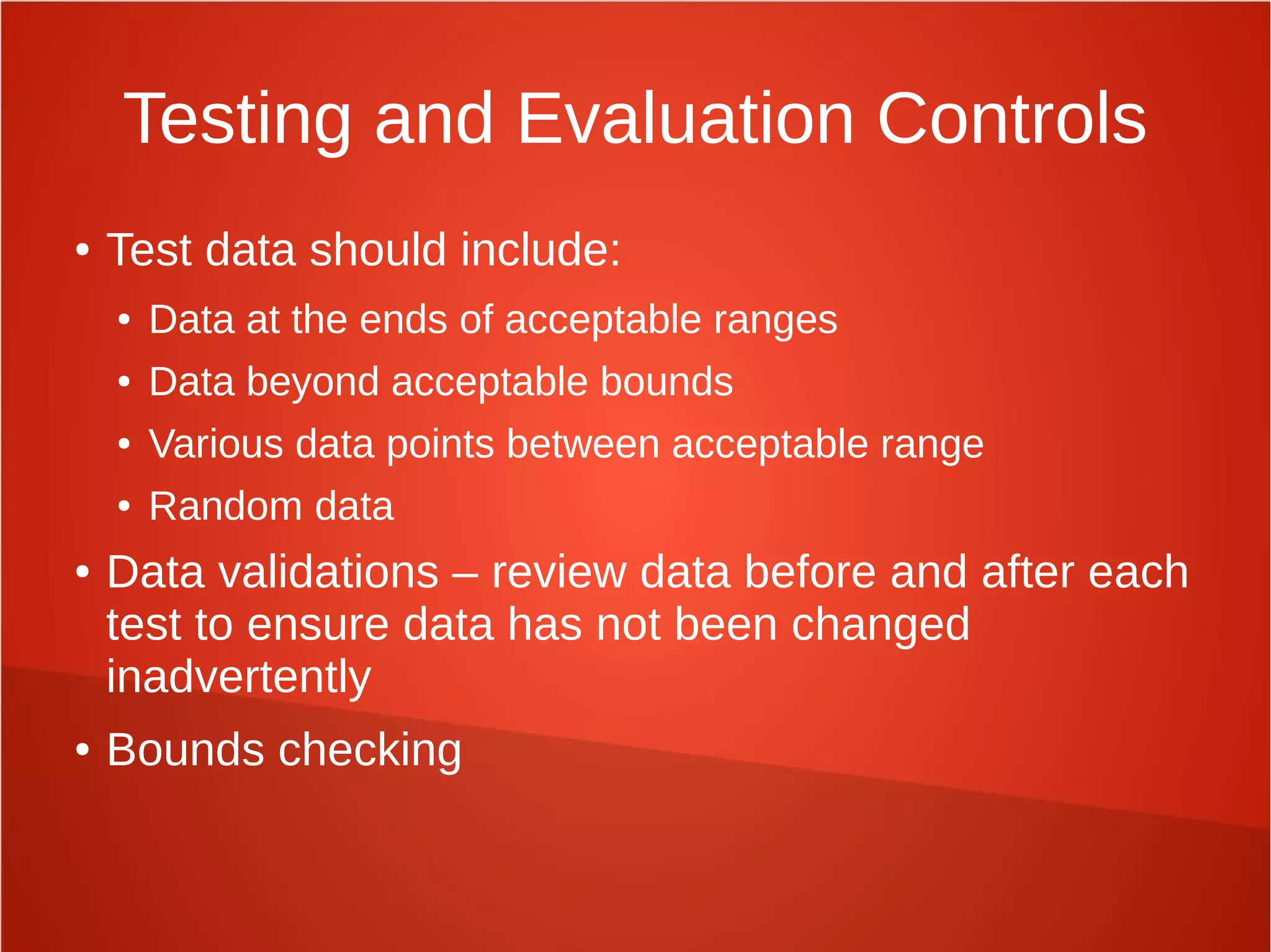 Testing and Evaluation Controls
● Test data should include:
● Data at the ends of acceptable ranges
● Data beyond acceptable bounds
● Various data points between acceptable range
● Random data
● Data validations – review data before and after each
test to ensure data has not been changed
inadvertently
● Bounds checking
 