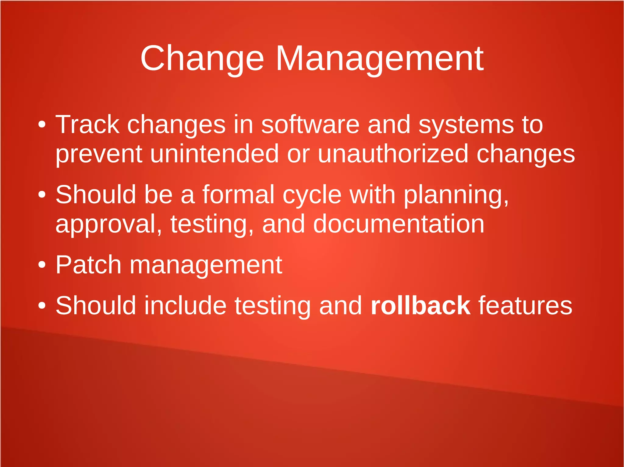 Change Management
● Track changes in software and systems to
prevent unintended or unauthorized changes
● Should be a formal cycle with planning,
approval, testing, and documentation
● Patch management
● Should include testing and rollback features
 