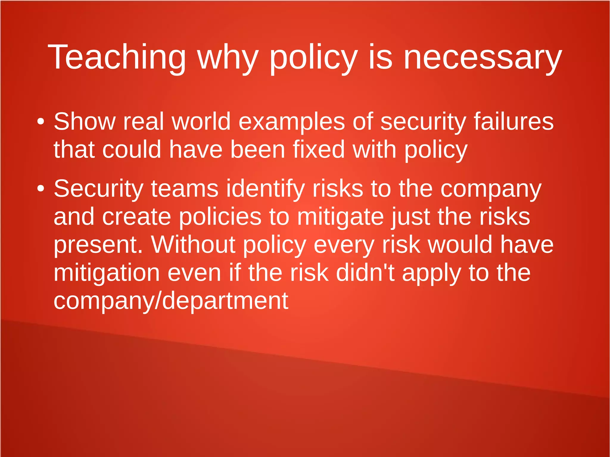 Teaching why policy is necessary
● Show real world examples of security failures
that could have been fixed with policy
● Security teams identify risks to the company
and create policies to mitigate just the risks
present. Without policy every risk would have
mitigation even if the risk didn't apply to the
company/department
 