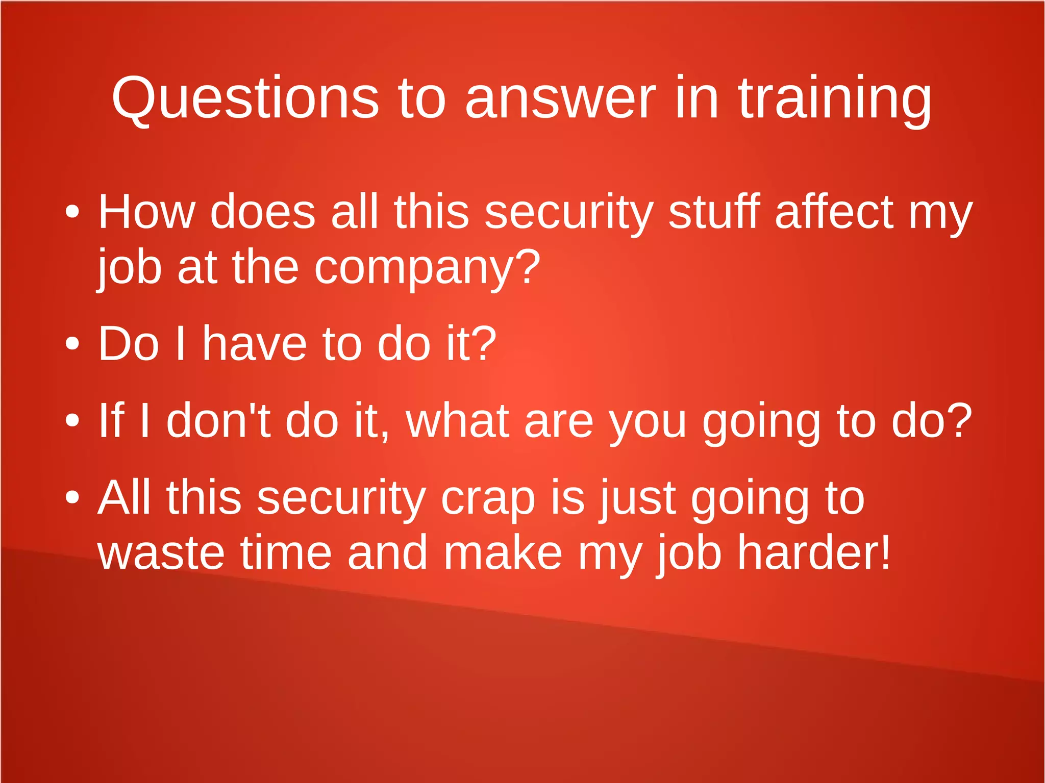Questions to answer in training
● How does all this security stuff affect my
job at the company?
● Do I have to do it?
● If I don't do it, what are you going to do?
● All this security crap is just going to
waste time and make my job harder!
 