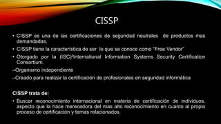 CISSP
• CISSP es una de las certificaciones de seguridad neutrales de productos mas
demandadas.
• CISSP tiene la característica de ser lo que se conoce como “Free Vendor”
• Otorgado por la (ISC)²International Information Systems Security Certification
Consortium.
–Organismo independiente
–Creado para realizar la certificación de profesionales en seguridad informática
CISSP trata de:
• Buscar reconocimiento internacional en materia de certificación de individuos,
aspecto que la hace merecedora del mas alto reconocimiento en cuanto al propio
proceso de certificación y temas relacionados.
 
