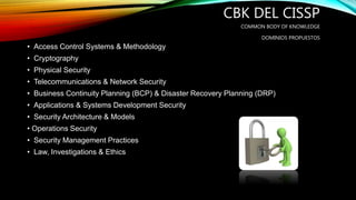 CBK DEL CISSP
COMMON BODY OF KNOWLEDGE
DOMINIOS PROPUESTOS
• Access Control Systems & Methodology
• Cryptography
• Physical Security
• Telecommunications & Network Security
• Business Continuity Planning (BCP) & Disaster Recovery Planning (DRP)
• Applications & Systems Development Security
• Security Architecture & Models
• Operations Security
• Security Management Practices
• Law, Investigations & Ethics
 