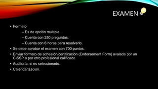 EXAMEN
• Formato
– Es de opción múltiple.
– Cuenta con 250 preguntas.
– Cuenta con 6 horas para resolverlo.
• Se debe aprobar el examen con 700 puntos.
• Enviar formato de adhesión/certificación (Endorsement Form) avalada por un
CISSP o por otro profesional calificado.
• Auditoría, si es seleccionado.
• Calendarización.
 