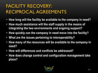 FACILITY RECOVERY:
RECIPROCAL AGREEMENTS
 How long will the facility be available to the company in need?
 How much assistance will the staff supply in the means of
integrating the two environments and ongoing support?
 How quickly can the company in need move into the facility?
 What are the issues pertaining to interoperability?
 How many of the resources will be available to the company in
need?
 How will differences and conflicts be addressed?
 How does change control and configuration management take
place?
101
 