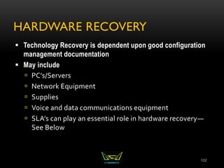 HARDWARE RECOVERY
 Technology Recovery is dependent upon good configuration
management documentation
 May include
 PC’s/Servers
 Network Equipment
 Supplies
 Voice and data communications equipment
 SLA’s can play an essential role in hardware recovery—
See Below
102
 