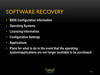 SOFTWARE RECOVERY
• BIOS Configuration information
• Operating Systems
• Licensing Information
• Configuration Settings
• Applications
• Plans for what to do in the event that the operating
system/applications are not longer available to be purchased
103
 
