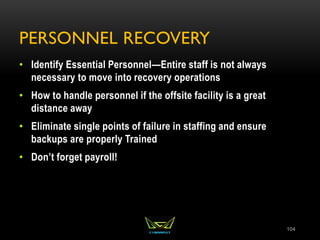 PERSONNEL RECOVERY
• Identify Essential Personnel—Entire staff is not always
necessary to move into recovery operations
• How to handle personnel if the offsite facility is a great
distance away
• Eliminate single points of failure in staffing and ensure
backups are properly Trained
• Don’t forget payroll!
104
 