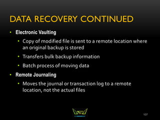 DATA RECOVERY CONTINUED
• Electronic Vaulting
• Copy of modified file is sent to a remote location where
an original backup is stored
• Transfers bulk backup information
• Batch process of moving data
• Remote Journaling
• Moves the journal or transaction log to a remote
location, not the actual files
107
 