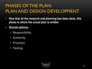 PHASES OF THE PLAN:
PLAN AND DESIGN DEVELOPMENT
• Now that all the research and planning has been done, this
phase is where the actual plan is written
• Should address
• Responsibility
• Authority
• Priorities
• Testing
108
 