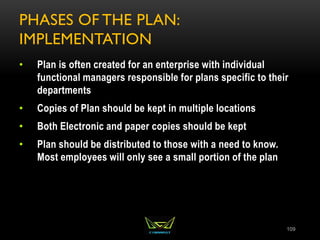 PHASES OF THE PLAN:
IMPLEMENTATION
• Plan is often created for an enterprise with individual
functional managers responsible for plans specific to their
departments
• Copies of Plan should be kept in multiple locations
• Both Electronic and paper copies should be kept
• Plan should be distributed to those with a need to know.
Most employees will only see a small portion of the plan
109
 