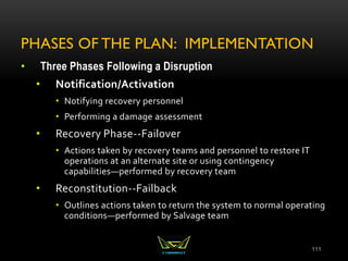 PHASES OF THE PLAN: IMPLEMENTATION
• Three Phases Following a Disruption
• Notification/Activation
• Notifying recovery personnel
• Performing a damage assessment
• Recovery Phase--Failover
• Actions taken by recovery teams and personnel to restore IT
operations at an alternate site or using contingency
capabilities—performed by recovery team
• Reconstitution--Failback
• Outlines actions taken to return the system to normal operating
conditions—performed by Salvage team
111
 