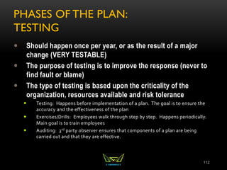PHASES OF THE PLAN:
TESTING
 Should happen once per year, or as the result of a major
change (VERY TESTABLE)
 The purpose of testing is to improve the response (never to
find fault or blame)
 The type of testing is based upon the criticality of the
organization, resources available and risk tolerance
 Testing: Happens before implementation of a plan. The goal is to ensure the
accuracy and the effectiveness of the plan
 Exercises/Drills: Employees walk through step by step. Happens periodically.
Main goal is to train employees
 Auditing: 3rd party observer ensures that components of a plan are being
carried out and that they are effective.
112
 