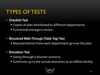 TYPES OF TESTS
 Checklist Test
 Copies of plan distributed to different departments
 Functional managers review
 Structured Walk-Through (Table Top) Test
 Representatives from each department go over the plan
 Simulation Test
 Going through a disaster scenario
 Continues up to the actual relocation to an offsite facility
113
 