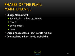 PHASES OF THE PLAN:
MAINTENANCE
 Change Management:
 Technical – hardware/software
 People
 Environment
 Laws
 Large plans can take a lot of work to maintain
 Does not have a direct line to profitability
116
 