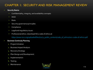 CHAPTER 1: SECURITY AND RISK MANAGEMENT REVIEW
• Security Basics
• Confidentiality, integrity, and availability concepts
• IAAA
• Risks
• Security governance principles
• Compliance
• Legal and regulatory issues
• Professional ethics: download ISC2 code of ethics at
https://www.isc2.org/uploadedfiles/(isc)2_public_content/code_of_ethics/isc2-code-of-ethics.pdf
• Business Continuity Planning
1. Project Initiation
2. Business Impact Analysis
3. Recovery Strategy
4. Plan Design and Development
5. Implementation
6. Testing
7. Maintenance
118
 