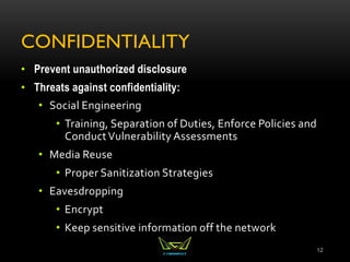 CONFIDENTIALITY
• Prevent unauthorized disclosure
• Threats against confidentiality:
• Social Engineering
• Training, Separation of Duties, Enforce Policies and
ConductVulnerability Assessments
• Media Reuse
• Proper Sanitization Strategies
• Eavesdropping
• Encrypt
• Keep sensitive information off the network
12
 