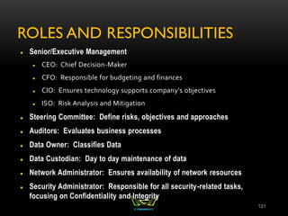 ROLES AND RESPONSIBILITIES
 Senior/Executive Management
 CEO: Chief Decision-Maker
 CFO: Responsible for budgeting and finances
 CIO: Ensures technology supports company's objectives
 ISO: Risk Analysis and Mitigation
 Steering Committee: Define risks, objectives and approaches
 Auditors: Evaluates business processes
 Data Owner: Classifies Data
 Data Custodian: Day to day maintenance of data
 Network Administrator: Ensures availability of network resources
 Security Administrator: Responsible for all security-related tasks,
focusing on Confidentiality and Integrity
121
 
