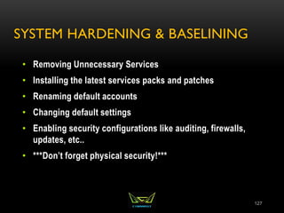 SYSTEM HARDENING & BASELINING
• Removing Unnecessary Services
• Installing the latest services packs and patches
• Renaming default accounts
• Changing default settings
• Enabling security configurations like auditing, firewalls,
updates, etc..
• ***Don’t forget physical security!***
127
 