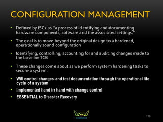 CONFIGURATION MANAGEMENT
• Defined by ISC2 as “a process of identifying and documenting
hardware components, software and the associated settings.”
• The goal is to move beyond the original design to a hardened,
operationally sound configuration
• Identifying, controlling, accounting for and auditing changes made to
the baselineTCB
• These changes come about as we perform system hardening tasks to
secure a system.
• Will control changes and test documentation through the operational life
cycle of a system
• Implemented hand in hand with change control
• ESSENTIAL to Disaster Recovery
128
 