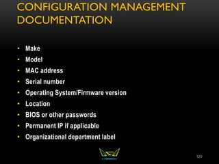 CONFIGURATION MANAGEMENT
DOCUMENTATION
• Make
• Model
• MAC address
• Serial number
• Operating System/Firmware version
• Location
• BIOS or other passwords
• Permanent IP if applicable
• Organizational department label
129
 