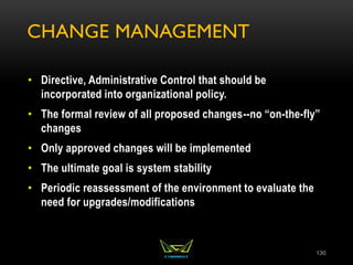 CHANGE MANAGEMENT
• Directive, Administrative Control that should be
incorporated into organizational policy.
• The formal review of all proposed changes--no “on-the-fly”
changes
• Only approved changes will be implemented
• The ultimate goal is system stability
• Periodic reassessment of the environment to evaluate the
need for upgrades/modifications
130
 