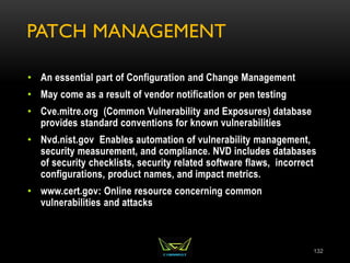 PATCH MANAGEMENT
• An essential part of Configuration and Change Management
• May come as a result of vendor notification or pen testing
• Cve.mitre.org (Common Vulnerability and Exposures) database
provides standard conventions for known vulnerabilities
• Nvd.nist.gov Enables automation of vulnerability management,
security measurement, and compliance. NVD includes databases
of security checklists, security related software flaws, incorrect
configurations, product names, and impact metrics.
• www.cert.gov: Online resource concerning common
vulnerabilities and attacks
132
 