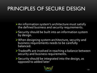 PRINCIPLES OF SECURE DESIGN
An information system’s architecture must satisfy
the defined business and security requirements.
Security should be built into an information system
by design.
When designing system architecture, security and
business requirements needs to be carefully
balanced.
Tradeoffs are involved in reaching a balance between
security and business requirements.
Security should be integrated into the design, as
opposed to added later
136
 
