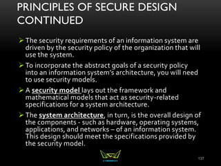 PRINCIPLES OF SECURE DESIGN
CONTINUED
The security requirements of an information system are
driven by the security policy of the organization that will
use the system.
To incorporate the abstract goals of a security policy
into an information system’s architecture, you will need
to use security models.
A security model lays out the framework and
mathematical models that act as security-related
specifications for a system architecture.
The system architecture, in turn, is the overall design of
the components - such as hardware, operating systems,
applications, and networks – of an information system.
This design should meet the specifications provided by
the security model.
137
 