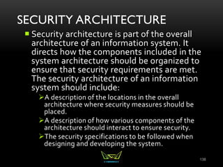 SECURITY ARCHITECTURE
 Security architecture is part of the overall
architecture of an information system. It
directs how the components included in the
system architecture should be organized to
ensure that security requirements are met.
The security architecture of an information
system should include:
A description of the locations in the overall
architecture where security measures should be
placed.
A description of how various components of the
architecture should interact to ensure security.
The security specifications to be followed when
designing and developing the system.
138
 