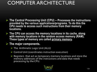 COMPUTER ARCHITECTURE
 The Central Processing Unit (CPU) – Processes the instructions
provided by the various applications/programs. To do this the
CPU needs to access such instructions from their memory
locations.
 The CPU can access the memory locations in its cache, along
with memory locations in the random access memory (RAM).
These types of memory are called primary memory.
 The major components.
 The Arithmetic Logic Unit (ALU)
 Control Unit (coordinates instruction execution)
 Registers that act as temporary memory locations and store the
memory addresses of the instructions and data that needs
processing by the CPU.
139
 