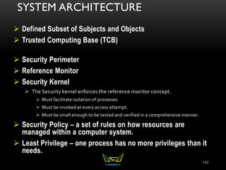 SYSTEM ARCHITECTURE
 Defined Subset of Subjects and Objects
 Trusted Computing Base (TCB)
 Security Perimeter
 Reference Monitor
 Security Kernel
 The Security kernel enforces the reference monitor concept.
 Must facilitate isolation of processes
 Must be invoked at every access attempt.
 Must be small enough to be tested and verified in a comprehensive manner.
 Security Policy – a set of rules on how resources are
managed within a computer system.
 Least Privilege – one process has no more privileges than it
needs.
142
 