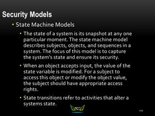 Security Models
• State Machine Models
• The state of a system is its snapshot at any one
particular moment.The state machine model
describes subjects, objects, and sequences in a
system.The focus of this model is to capture
the system’s state and ensure its security.
• When an object accepts input, the value of the
state variable is modified. For a subject to
access this object or modify the object value,
the subject should have appropriate access
rights.
• State transitions refer to activities that alter a
systems state.
144
 