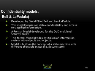 145
Confidentiality models:
Bell & LaPadula)
 Developed by David Elliot Bell and Len LaPadula
 This model focuses on data confidentiality and access
to classified information.
 A Formal Model developed for the DoD multilevel
security policy
 This formal model divides entities in an information
system into subjects and objects.
 Model is built on the concept of a state machine with
different allowable states (i.e. Secure state)
 
