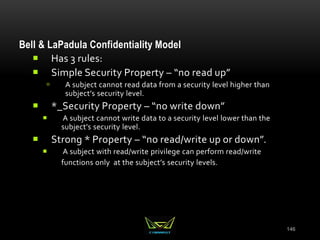 146
Bell & LaPadula Confidentiality Model
 Has 3 rules:
 Simple Security Property – “no read up”
 A subject cannot read data from a security level higher than
subject’s security level.
 *_Security Property – “no write down”
 A subject cannot write data to a security level lower than the
subject’s security level.
 Strong * Property – “no read/write up or down”.
 A subject with read/write privilege can perform read/write
functions only at the subject’s security levels.
 