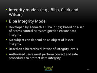 147
• Integrity models (e.g., Biba, Clark and
Wilson)
• Biba Integrity Model
• Developed by Kenneth J. Biba in 1977 based on a set
of access control rules designed to ensure data
integrity
• No subject can depend on an object of lesser
integrity
• Based on a hierarchical lattice of integrity levels
• Authorized users must perform correct and safe
procedures to protect data integrity
 