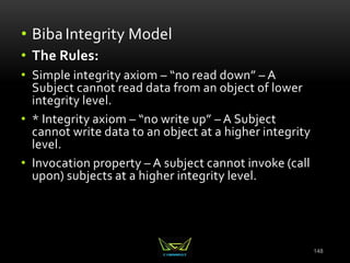 148
• Biba Integrity Model
• The Rules:
• Simple integrity axiom – “no read down” – A
Subject cannot read data from an object of lower
integrity level.
• * Integrity axiom – “no write up” – A Subject
cannot write data to an object at a higher integrity
level.
• Invocation property – A subject cannot invoke (call
upon) subjects at a higher integrity level.
 