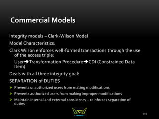 149
Commercial Models
Integrity models – Clark-Wilson Model
Model Characteristics:
Clark Wilson enforces well-formed transactions through the use
of the access triple:
UserTransformation ProcedureCDI (Constrained Data
Item)
Deals with all three integrity goals
SEPARATION of DUTIES
 Prevents unauthorized users from making modifications
 Prevents authorized users from making improper modifications
 Maintain internal and external consistency – reinforces separation of
duties
 