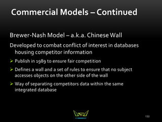 150
Commercial Models – Continued
Brewer-Nash Model – a.k.a. Chinese Wall
Developed to combat conflict of interest in databases
housing competitor information
 Publish in 1989 to ensure fair competition
 Defines a wall and a set of rules to ensure that no subject
accesses objects on the other side of the wall
 Way of separating competitors data within the same
integrated database
 