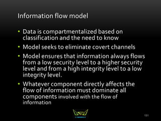 151
Information flow model
• Data is compartmentalized based on
classification and the need to know
• Model seeks to eliminate covert channels
• Model ensures that information always flows
from a low security level to a higher security
level and from a high integrity level to a low
integrity level.
• Whatever component directly affects the
flow of information must dominate all
components involved with the flow of
information
 