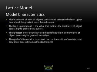 153
Lattice Model
Model Characteristics
• Model consists of a set of objects constrained between the least upper
bound and the greatest lower bound values.
• The least upper bound is the value that defines the least level of object
access rights granted to a subject.
• The greatest lower bound is value that defines the maximum level of
object access rights granted to a subject
• The goal of this model is to protect the confidentiality of an object and
only allow access by an authorized subject.
 