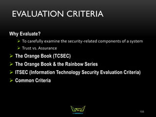 EVALUATION CRITERIA
Why Evaluate?
 To carefully examine the security-related components of a system
 Trust vs. Assurance
 The Orange Book (TCSEC)
 The Orange Book & the Rainbow Series
 ITSEC (Information Technology Security Evaluation Criteria)
 Common Criteria
155
 