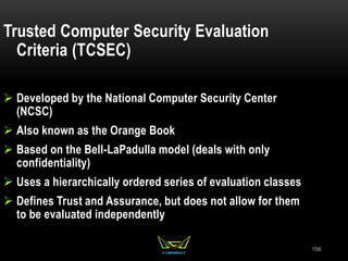 156
Trusted Computer Security Evaluation
Criteria (TCSEC)
 Developed by the National Computer Security Center
(NCSC)
 Also known as the Orange Book
 Based on the Bell-LaPadulla model (deals with only
confidentiality)
 Uses a hierarchically ordered series of evaluation classes
 Defines Trust and Assurance, but does not allow for them
to be evaluated independently
 